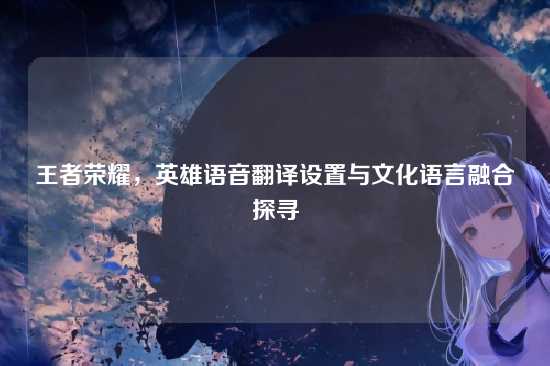王者荣耀，英雄语音翻译设置与文化语言融合探寻