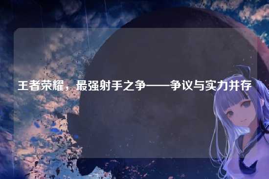王者荣耀,最强射手之争——争议与实力并存