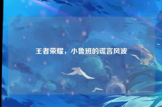 王者荣耀，小鲁班的谎言风波