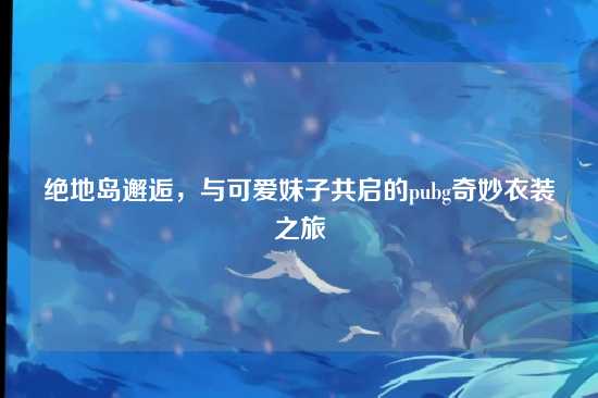 绝地岛邂逅，与可爱妹子共启的pubg奇妙衣装之旅