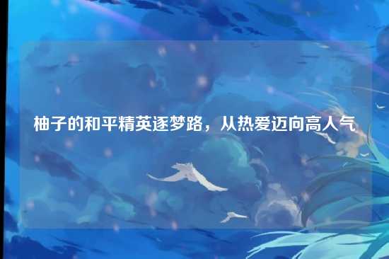 柚子的和平精英逐梦路,从热爱迈向高人气