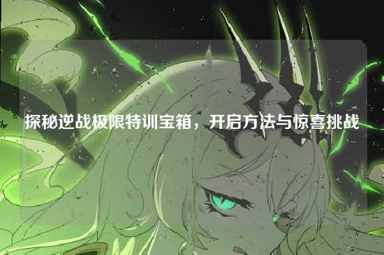 探秘逆战极限特训宝箱，开启方法与惊喜挑战