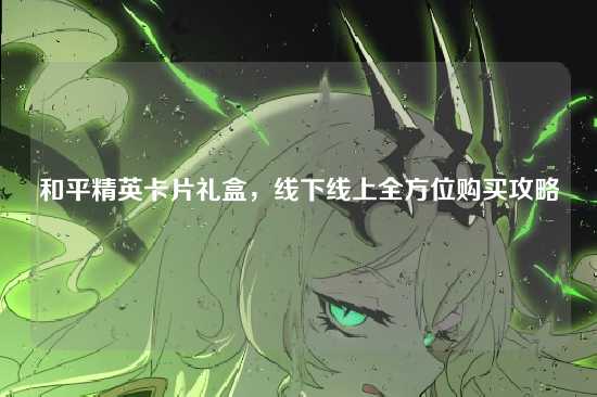 和平精英卡片礼盒,线下线上全方位购买攻略