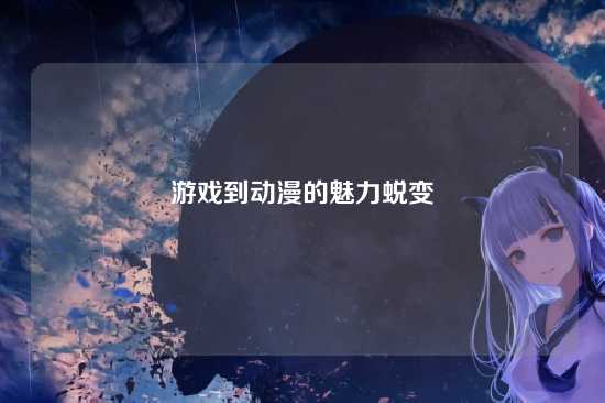 游戏到动漫的魅力蜕变