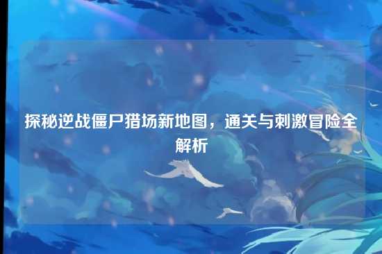 探秘逆战僵尸猎场新地图,通关与刺激冒险全解析