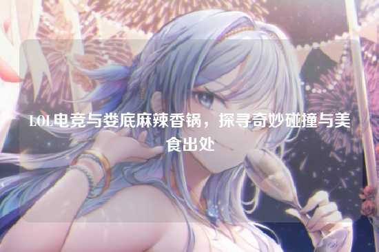 LOL电竞与娄底麻辣香锅，探寻奇妙碰撞与美食出处