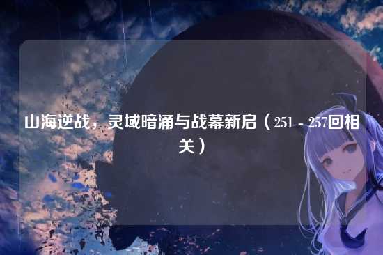 山海逆战,灵域暗涌与战幕新启(251 - 257回相关)