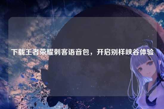 下载王者荣耀刺客语音包，开启别样峡谷体验