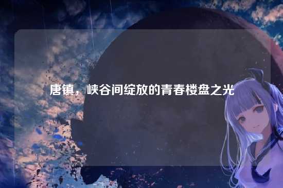 唐镇，峡谷间绽放的青春楼盘之光