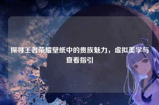 探寻王者荣耀壁纸中的贵族魅力，虚拟美学与查看指引
