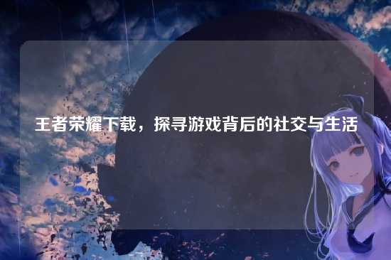 王者荣耀下载,探寻游戏背后的社交与生活