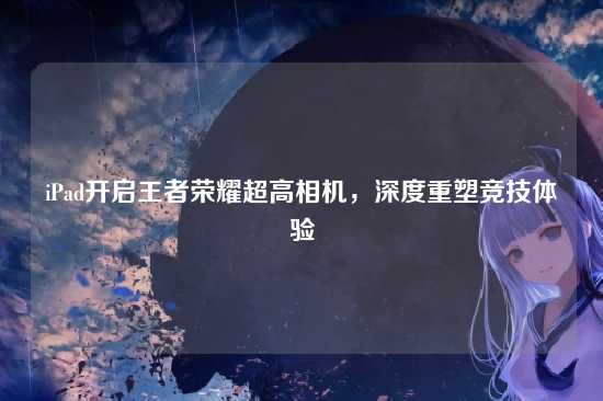 iPad开启王者荣耀超高相机，深度重塑竞技体验