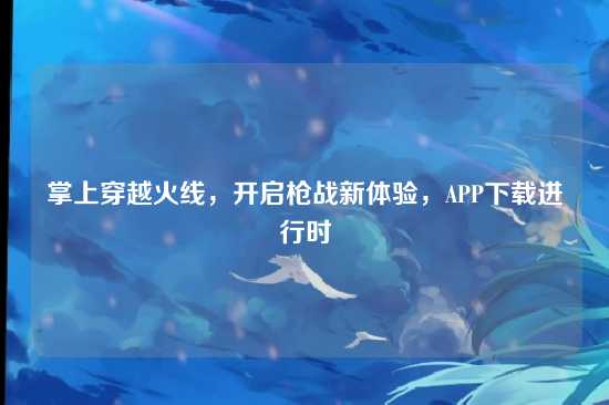掌上穿越火线，开启枪战新体验，APP下载进行时