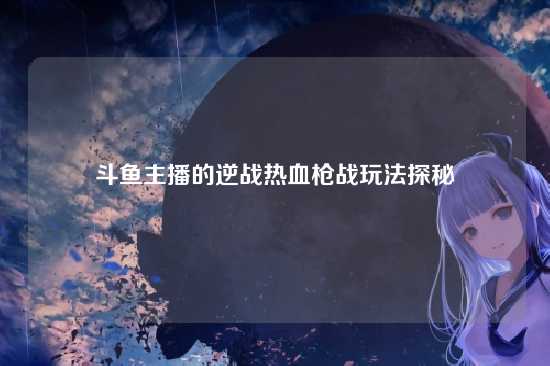 斗鱼主播的逆战热血枪战玩法探秘