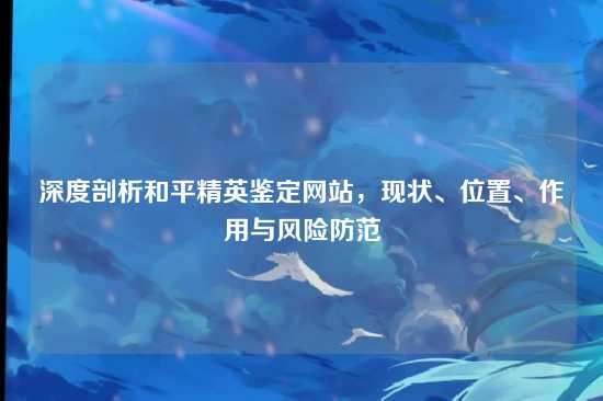 深度剖析和平精英鉴定网站，现状、位置、作用与风险防范