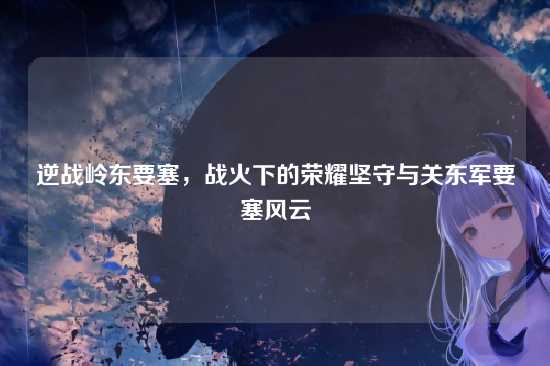 逆战岭东要塞，战火下的荣耀坚守与关东军要塞风云