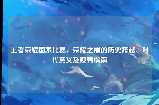 王者荣耀国家比赛,荣耀之巅的历史跨越、时代意义及观看指南