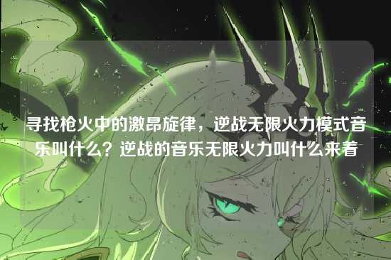 寻找枪火中的激昂旋律,逆战无限火力模式音乐叫什么?逆战的音乐无限火力叫什么来着