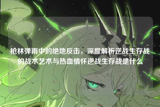 枪林弹雨中的绝地反击,深度解析逆战生存战的战术艺术与热血情怀逆战生存战是什么