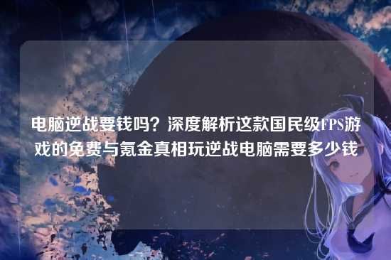 电脑逆战要钱吗？深度解析这款国民级FPS游戏的免费与氪金真相玩逆战电脑需要多少钱