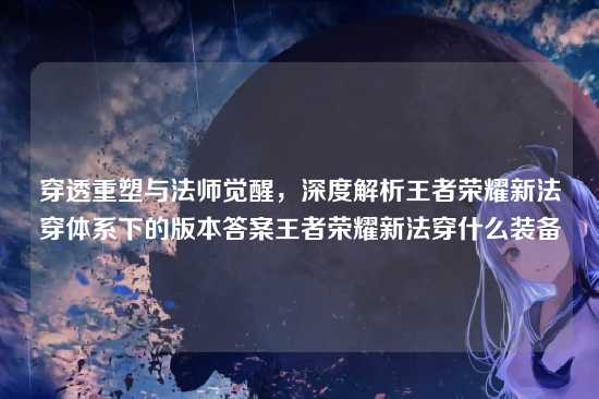穿透重塑与法师觉醒,深度解析王者荣耀新法穿体系下的版本答案王者荣耀新法穿什么装备