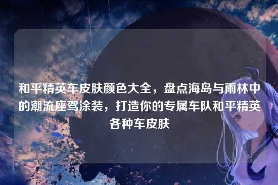 和平精英车皮肤颜色大全,盘点海岛与雨林中的潮流座驾涂装,打造你的专属车队和平精英各种车皮肤