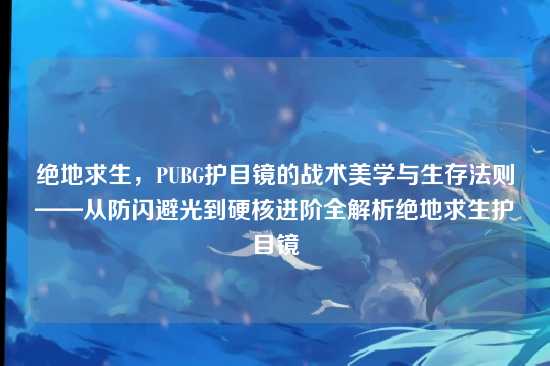 绝地求生，PUBG护目镜的战术美学与生存法则——从防闪避光到硬核进阶全解析绝地求生护目镜