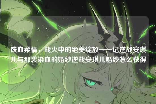 铁血柔情，战火中的绝美绽放——记逆战安琪儿与那袭染血的婚纱逆战安琪儿婚纱怎么获得