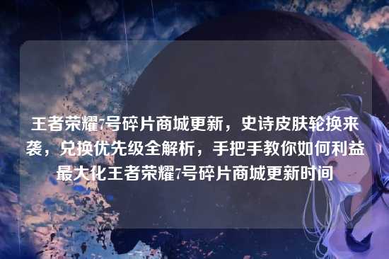 王者荣耀7号碎片商城更新，史诗皮肤轮换来袭，兑换优先级全解析，手把手教你如何利益最大化王者荣耀7号碎片商城更新时间