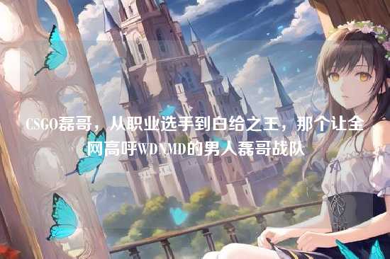 CSGO磊哥,从职业选手到白给之王,那个让全网高呼WDNMD的男人磊哥战队