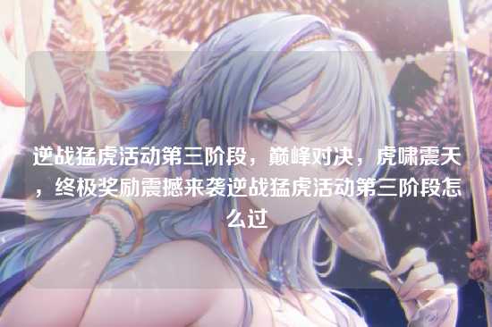 逆战猛虎活动第三阶段,巅峰对决,虎啸震天,终极奖励震撼来袭逆战猛虎活动第三阶段怎么过