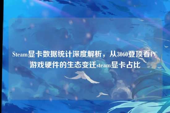 Steam显卡数据统计深度解析，从3060登顶看PC游戏硬件的生态变迁steam显卡占比