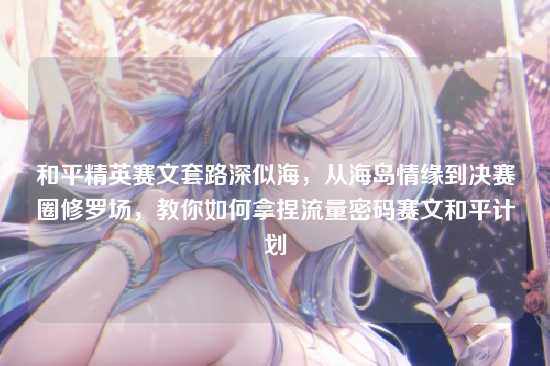 和平精英赛文套路深似海，从海岛情缘到决赛圈修罗场，教你如何拿捏流量密码赛文和平计划