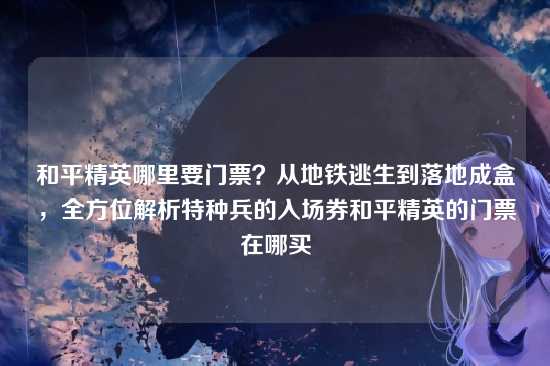 和平精英哪里要门票？从地铁逃生到落地成盒，全方位解析特种兵的入场券和平精英的门票在哪买