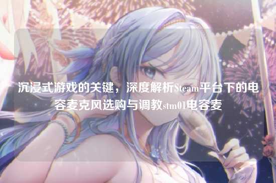 沉浸式游戏的关键，深度解析Steam平台下的电容麦克风选购与调教stm01电容麦