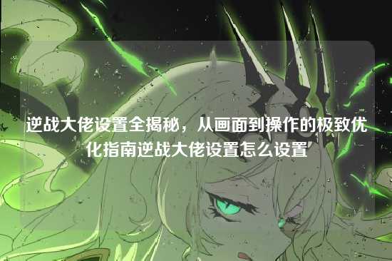 逆战大佬设置全揭秘，从画面到操作的极致优化指南逆战大佬设置怎么设置