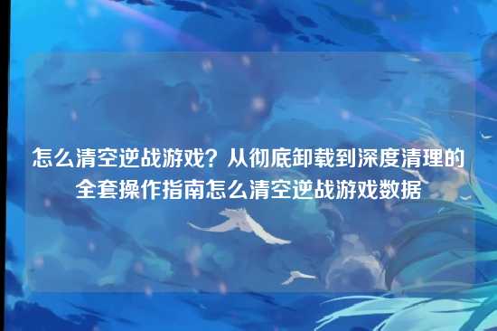 怎么清空逆战游戏？从彻底卸载到深度清理的全套操作指南怎么清空逆战游戏数据