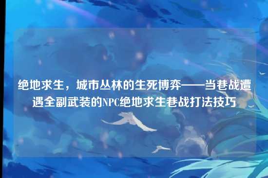 绝地求生,城市丛林的生死博弈——当巷战遭遇全副武装的NPC绝地求生巷战打法技巧