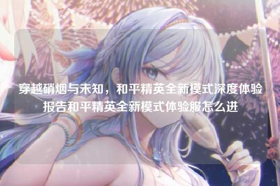 穿越硝烟与未知,和平精英全新模式深度体验报告和平精英全新模式体验服怎么进