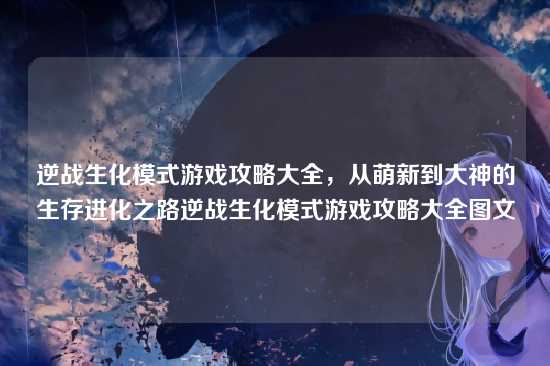 逆战生化模式游戏攻略大全，从萌新到大神的生存进化之路逆战生化模式游戏攻略大全图文