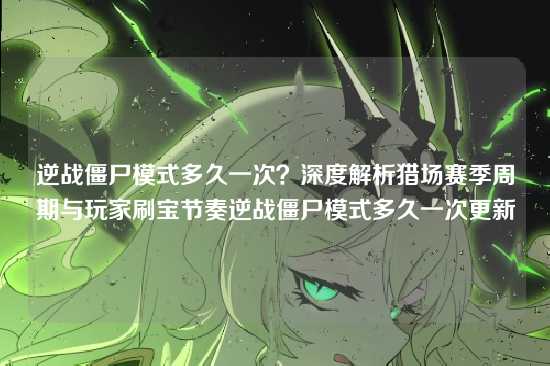 逆战僵尸模式多久一次？深度解析猎场赛季周期与玩家刷宝节奏逆战僵尸模式多久一次更新
