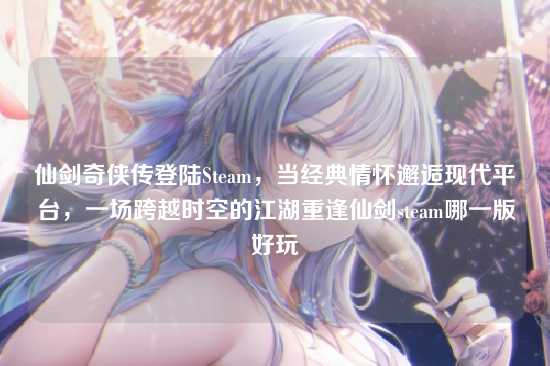 仙剑奇侠传登陆Steam,当经典情怀邂逅现代平台,一场跨越时空的江湖重逢仙剑steam哪一版好玩