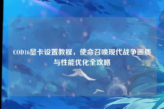 COD16显卡设置教程，使命召唤现代战争画质与性能优化全攻略