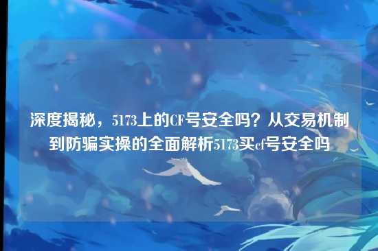 深度揭秘，5173上的CF号安全吗？从交易机制到防骗实操的全面解析5173买cf号安全吗