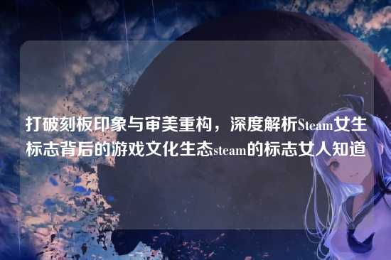 打破刻板印象与审美重构，深度解析Steam女生标志背后的游戏文化生态steam的标志女人知道