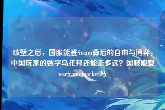 破壁之后,国服能登Steam背后的自由与博弈,中国玩家的数字乌托邦还能走多远?国服能登warframemarket吗