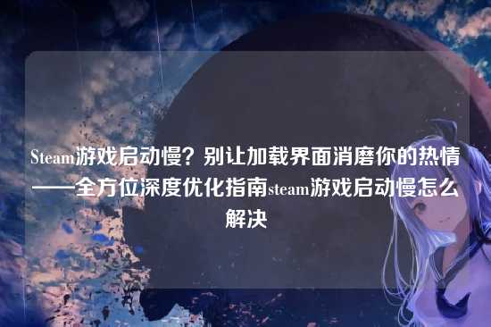 Steam游戏启动慢?别让加载界面消磨你的热情——全方位深度优化指南steam游戏启动慢怎么解决