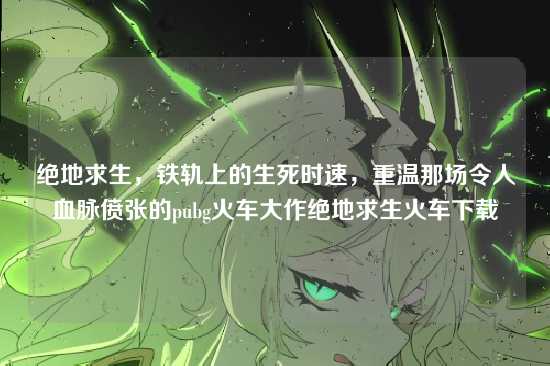 绝地求生,铁轨上的生死时速,重温那场令人血脉偾张的pubg火车大作绝地求生火车下载