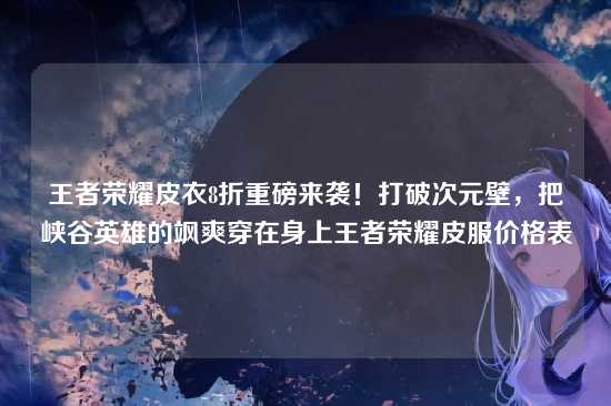 王者荣耀皮衣8折重磅来袭！打破次元壁，把峡谷英雄的飒爽穿在身上王者荣耀皮服价格表