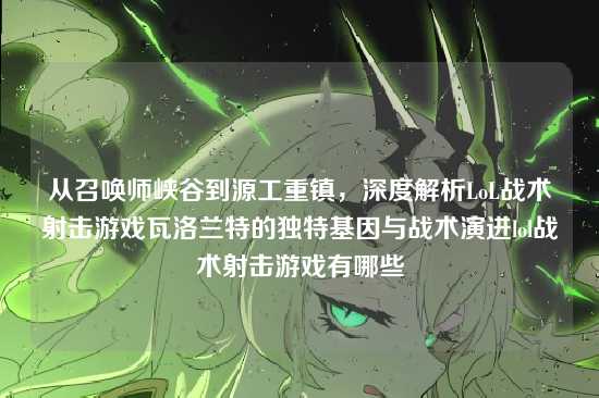 从召唤师峡谷到源工重镇，深度解析LoL战术射击游戏瓦洛兰特的独特基因与战术演进lol战术射击游戏有哪些